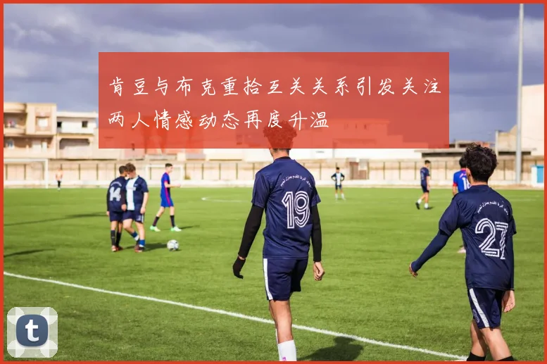肯豆与布克重拾互关关系引发关注两人情感动态再度升温