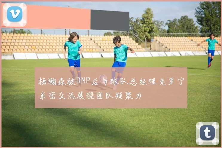 杨瀚森被DNP后与球队总经理克罗宁亲密交流展现团队凝聚力