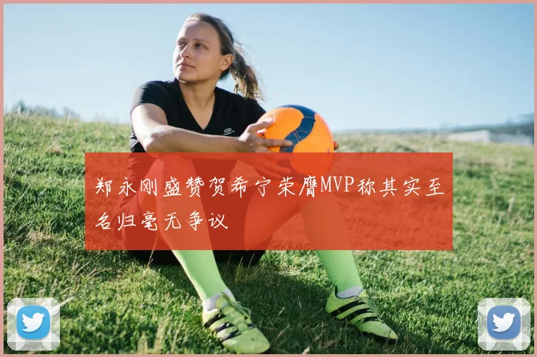 郑永刚盛赞贺希宁荣膺MVP称其实至名归毫无争议
