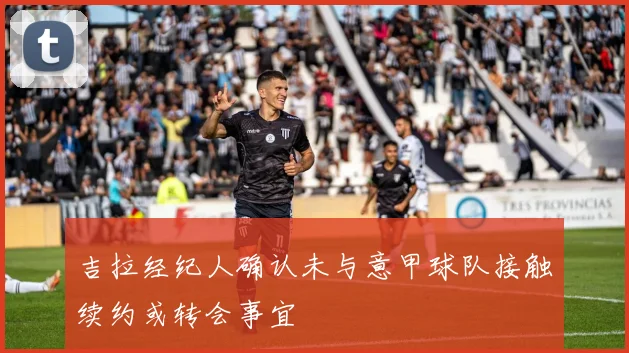 吉拉经纪人确认未与意甲球队接触续约或转会事宜