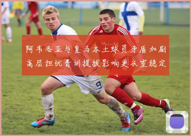 阿韦洛亚与皇马本土球员矛盾加剧高层担忧青训提拔影响更衣室稳定