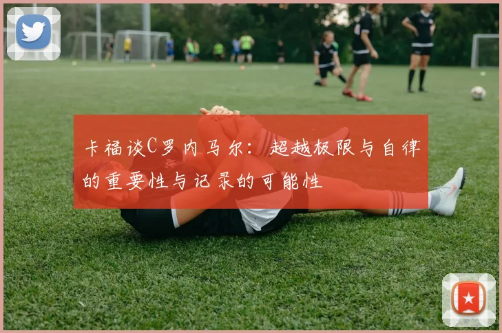卡福谈C罗内马尔：超越极限与自律的重要性与记录的可能性