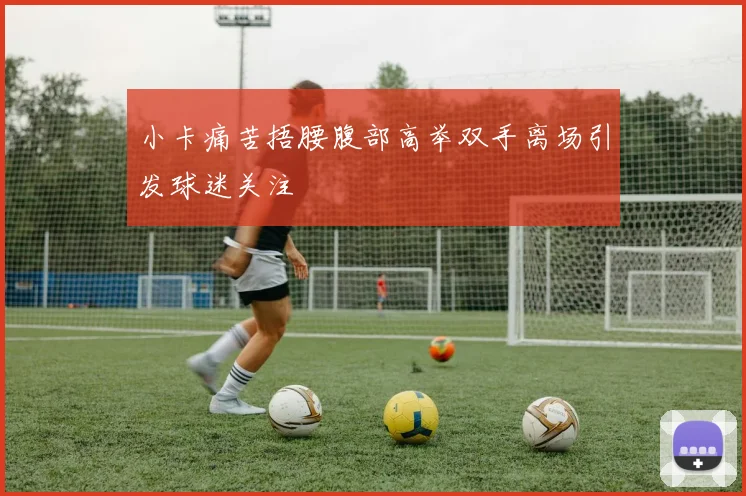 小卡痛苦捂腰腹部高举双手离场引发球迷关注