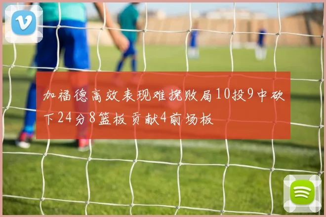 加福德高效表现难挽败局10投9中砍下24分8篮板贡献4前场板