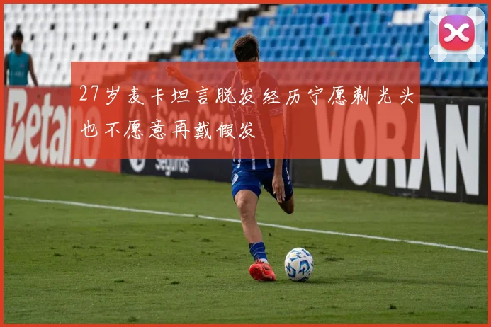 27岁麦卡坦言脱发经历宁愿剃光头也不愿意再戴假发