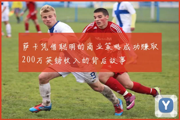 萨卡凭借聪明的商业策略成功赚取200万英镑收入的背后故事