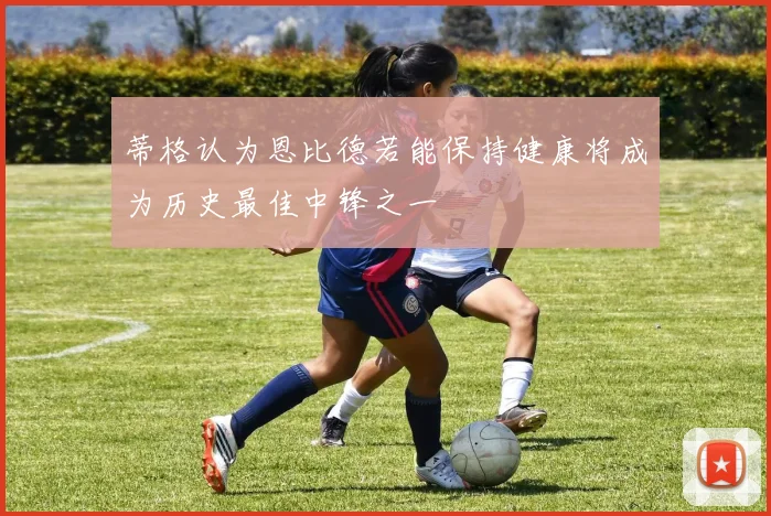 蒂格认为恩比德若能保持健康将成为历史最佳中锋之一