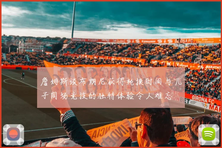 詹姆斯谈布朗尼获得轮换时间与儿子同场竞技的独特体验令人难忘