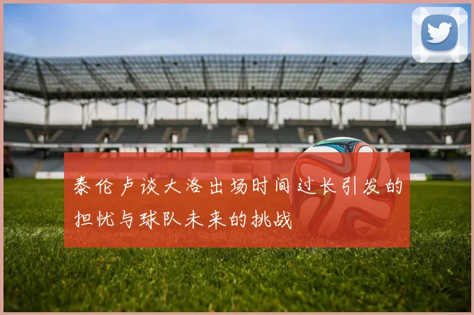 泰伦卢谈大洛出场时间过长引发的担忧与球队未来的挑战