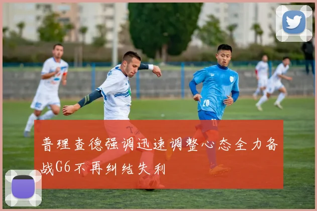 普理查德强调迅速调整心态全力备战G6不再纠结失利