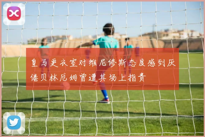 皇马更衣室对维尼修斯态度感到厌倦贝林厄姆曾遭其场上指责