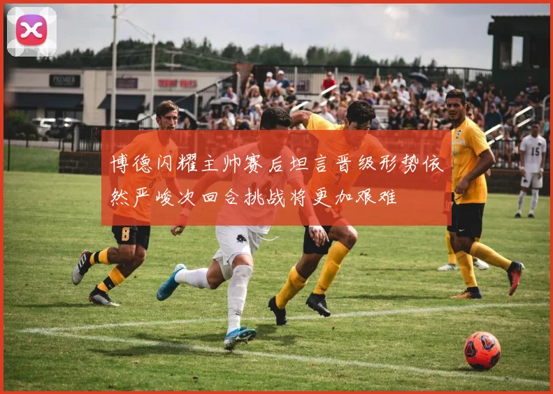 博德闪耀主帅赛后坦言晋级形势依然严峻次回合挑战将更加艰难