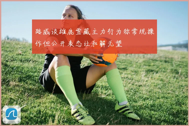 路威谈雄鹿雪藏主力行为称常规操作但公开表态让和解无望