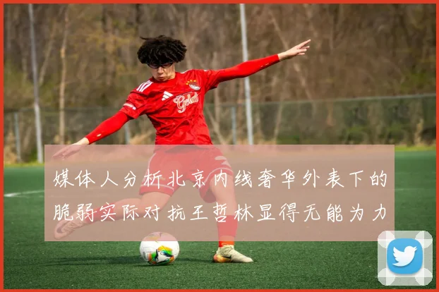 媒体人分析北京内线奢华外表下的脆弱实际对抗王哲林显得无能为力